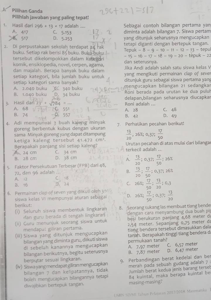 Pilihan Ganda
Pilihlah jawaban yang paling tepat!
1. Hasil dari 296+13* 17 adalah .... Sebagai contoh bilangan pertama yan
A. 417 C. 5.153 diminta adalah bilangan 7. Siswa pertam
B. 517 D. 5.253 yang ditunjuk seharusnya mengucapkan
2. Di perpustakaan sekolah terdapat 24 rak tetapi diganti dengan bertepuk tangan.
Te puk-8-9-10-11-12-13-t
buku. Setiap rak berisi 85 buku. Buku-buku -15-16-17-18-19-20-tepuk-22 epul
tersebut dikelompokkan dalam kategori dan seterusnya.
komik, ensiklopedia, novel, cerpen, agama, Jika Andi adalah salah satu siswa kelas V
dan majalah. Berapa banyak buku dalam
setiap kategori, bila jumlah buku untuk yang mengikuti permainan clap of sever
setiap kategori sama banyak? ditunjuk guru sebagai siswa pertama yang
A. 2.040 buku C. 340 buku mengucapkan bilangan 21 sedangkar
B. 1.040 buku D. 34 buku Roni berada pada urutan ke dua pulul
delapan,bilangan seharusnya diucapkar
3. Hasil dari 23° + √984 = ... Roni adalah ...
A. 68 551 A. 28 C. 48
B. 74 D. 557 B. 42 D. 49
4. Adi mempunyai 3 buah kaleng minyak 7. Perhalikan pecahan berikut!
goreng berbentuk kubus dengan ukuran
sama Minyak goreng yang dapat ditampung  13/20 ,26% ;0,37  17/50 
ketiga kaleng tersebut 41.472cm^3. Urutan pecahan di atas mulai dari bilangar
Berapakan panjang sisi setiap kaleng? terkecil adalah ...
A. 24 cm C. 34 cm
B. 28 cm D. 38 cm
A.
5. Faktor Persekutuan Terbesar (FPB) dari 48,  13/20 ;0,37; 17/50 ;26%
72, dan 96 adalah ...
B.  13/20 ; 17/50 ;0,37;26%
A. 12 C. 18
B. 16 D. 24 C. 26% ; 17/50 ; 13/20 ;0,3
6. Permainan clap of seven yang diikuti oleh 30
siswa kelas VI mempunyai aturan sebagai D. 26% ;  17/50 ;0,37; 13/20 
berikut:
(i) Seluruh siswa membentuk lingkaran 8. Seorang tukang las membuat tiang bende
dan guru berada di tengah lingkaran dengan cara menyambung dua buah pip
(ii) Guru menunjuk seorang siswa untuk  besi berukuran panjang 4,68 meter da
mendapat giliran pertama. 2,54 meter. Sepanjang 0,75 meter da
tiang bendera tersebut dimasukkan dala
(iii) Siswa yang ditunjuk mengucapkan tanah. Berapakah tinggi tiang bendera da
bilangan yang diminta guru, diikuti siswa permukaan tanah?
di sebelah kanannya mengucapkan A. 7,97 meter C. 6,57 meter
bilangan berikutnya, begitu seterusnya B. 7,87 meter D. 6,47 meter
berputar sesuai lingkaran.
(iv) Siswa yang mendapat giliran mengucapkan 9. Perbandingan berat kedelai dan ber
bilangan 7 dan kelipatannya, tidak merah pada sebuah gudang adalah 7 :
Jumlah berat kedua jenis barang terseb
boleh mengucapkan bilangannya tetapi 84 kuintal, maka berapa kuintal be
diwajibkan bertepuk tangan. masing-masing?
USBN SD/MI Tahun Pelajaran 2017/2018: Matematika