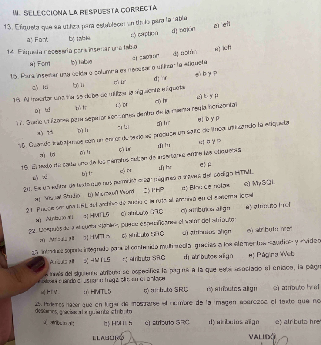 SELECCIONA LA RESPUESTA CORRECTA
13. Etiqueta que se utiliza para establecer un título para la tabla
a) Font b) table c) caption d) botón e) left
14. Etiqueta necesaria para insertar una tabla
a) Font b) table c) caption d) botón e) left
15. Para insertar una celda o columna es necesario utilizar la etiqueta
a td b) tr c) br d) hr e) b y p
16. AI insertar una fila se debe de utilizar la siguiente etiqueta
a) td b) tr c) br d) hr e) b y p
17. Suele utilizarse para separar secciones dentro de la misma regla horizontal
a) td b) tr c) br d) hr e) b y p
18. Cuando trabajamos con un editor de texto se produce un salto de línea utilizando la etiqueta
a td b) tr c) br d) hr e) b y p
19. El texto de cada uno de los párrafos deben de insertarse entre las etiquetas
a td b) tr c) br d) hr
e) p
20. Es un editor de texto que nos permitirá crear páginas a través del código HTML
a) Visual Studio b) Microsoft Word C) PHP d) Bloc de notas e) MySQL
21. Puede ser una URL del archivo de audio o la ruta al archivo en el sistema local
a) Atributo alt b) HMTL5 c) atributo SRC d) atributos align e) atributo href
22. Después de la etiqueta , puede especificarse el valor del atributo:
a) Atributo alt b) HMTL5 c) atributo SRC d) atributos align e) atributo href
23. Introduce soporte integrado para el contenido multimedia, gracias a los elementos y
Atributo alt b) HMTL5 c) atributo SRC d) atributos align e) Página Web
A través del siguiente atributo se especifica la página a la que está asociado el enlace, la págir
sualizará cuando el usuario haga clic en el enlace
a) HTML b) HMTL5 c) atributo SRC d) atributos align e) atributo href
25. Podemos hacer que en lugar de mostrarse el nombre de la imagen aparezca el texto que no
deseemos, gracias al siguiente atributo
a) atributo alt b) HMTL5 c) atributo SRC d) atributos align e) atributo hre
ELABORÓ VALIDO