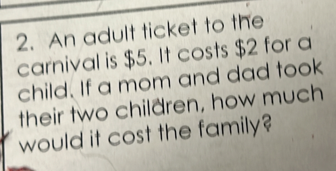 An adult ticket to the 
carnival is $5. It costs $2 for a 
child. If a mom and dad took 
their two children, how much 
would it cost the family?