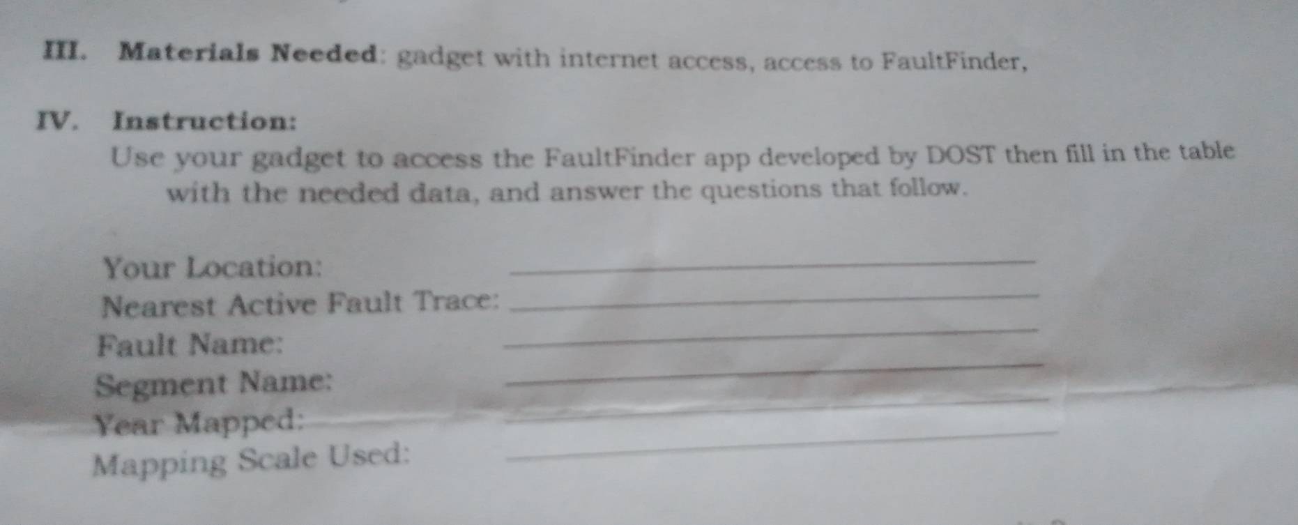 Materials Needed: gadget with internet access, access to FaultFinder, 
IV. Instruction: 
Use your gadget to access the FaultFinder app developed by DOST then fill in the table 
with the needed data, and answer the questions that follow. 
Your Location: 
_ 
Nearest Active Fault Trace: 
_ 
_ 
Fault Name: 
_ 
Segment Name: 
Year Mapped: 
_ 
_ 
Mapping Scale Used: 
_