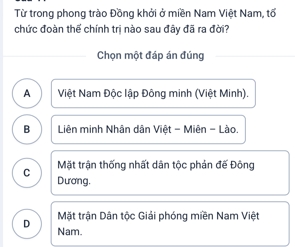 Từ trong phong trào Đồng khởi ở miền Nam Việt Nam, tổ
chức đoàn thể chính trị nào sau đây đã ra đời?
Chọn một đáp án đúng
A Việt Nam Độc lập Đông minh (Việt Minh).
B Liên minh Nhân dân Việt - Miên - Lào.
Mặt trận thống nhất dân tộc phản đế Đông
C
Dương.
Mặt trận Dân tộc Giải phóng miền Nam Việt
D
Nam.