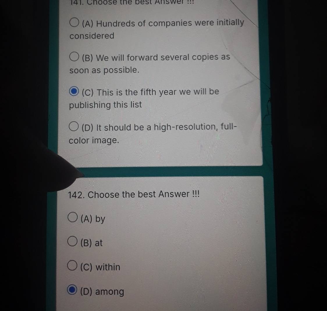 Choose the best Answer !!!
(A) Hundreds of companies were initially
considered
(B) We will forward several copies as
soon as possible.
(C) This is the fifth year we will be
publishing this list
(D) It should be a high-resolution, full-
color image.
142. Choose the best Answer !!!
(A) by
(B) at
(C) within
(D) among