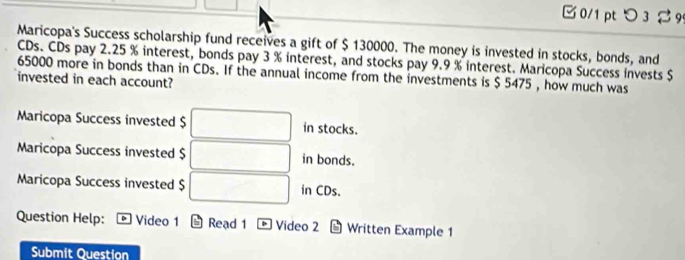 □ 0/1 pt つ 3 %9 
Maricopa's Success scholarship fund receives a gift of $ 130000. The money is invested in stocks, bonds, and 
CDs. CDs pay 2.25 % interest, bonds pay 3 % interest, and stocks pay 9.9 % interest. Maricopa Success invests $
65000 more in bonds than in CDs. If the annual income from the investments is $ 5475 , how much was 
invested in each account? 
Maricopa Success invested $ in stocks. 
Maricopa Success invested $ in bonds. 
Maricopa Success invested $ in CDs. 
Question Help: Video 1 Read 1 D Video 2 Written Example 1 
Submit Question