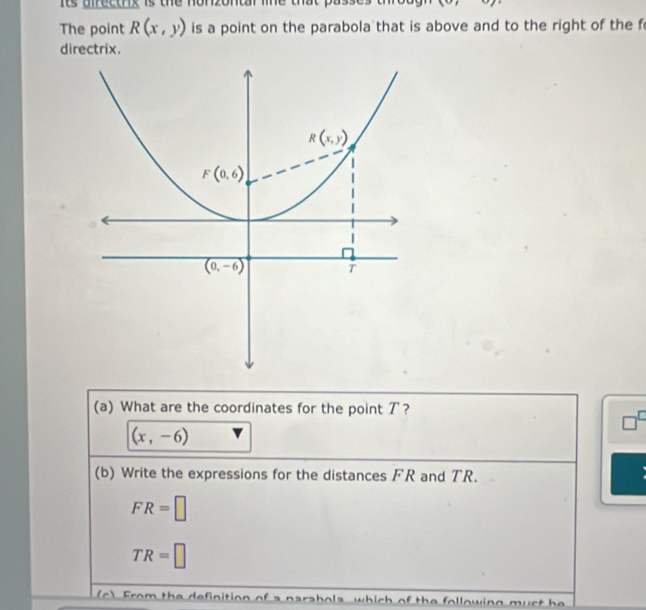 its uirecthix is the nonzontal le that .
The point R(x,y) is a point on the parabola that is above and to the right of the f
directrix.
(a) What are the coordinates for the point ア?
(x,-6)
(b) Write the expressions for the distances FR and TR.
FR=□
TR=□
F  o   th e  definition of    n