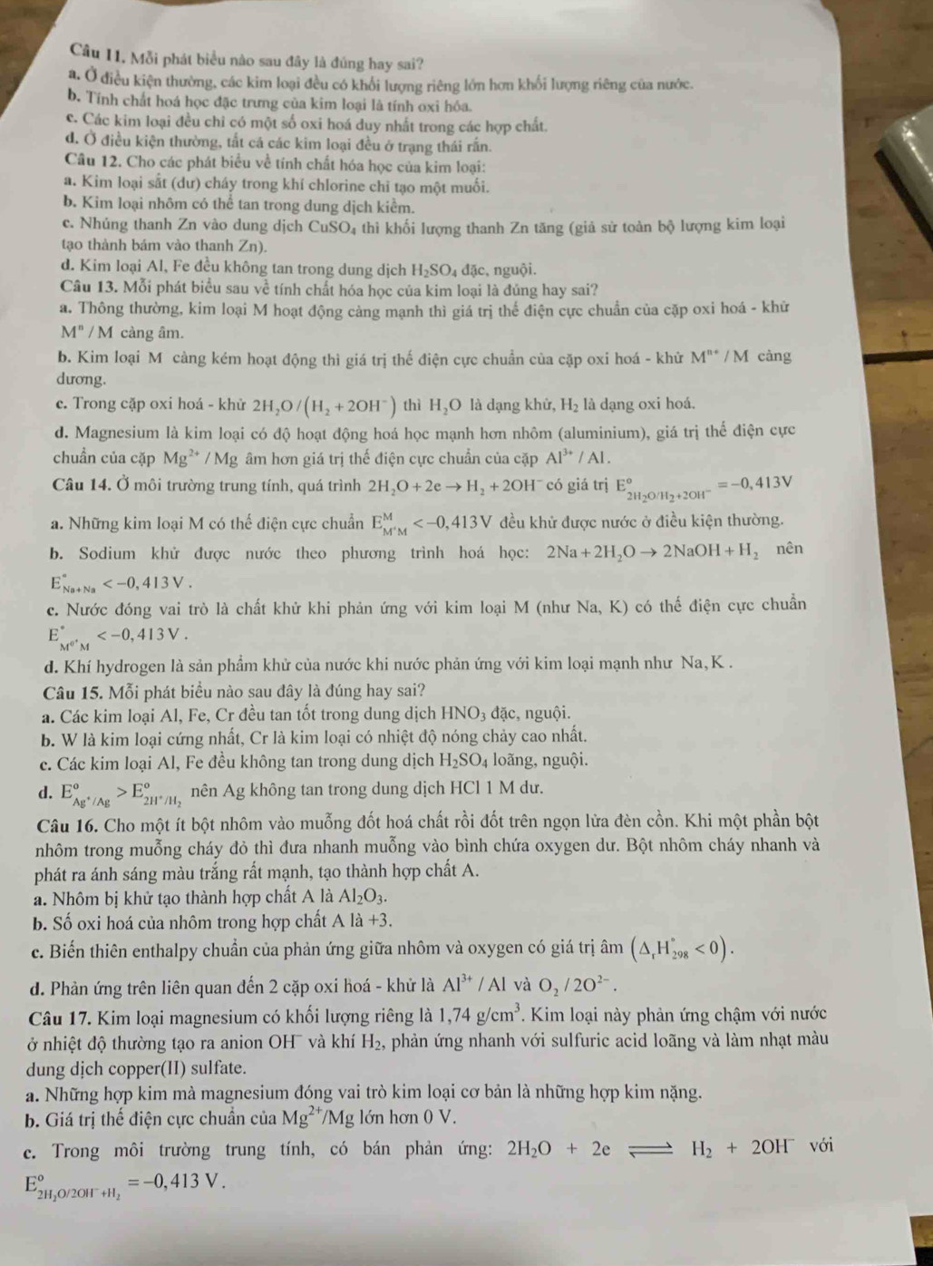 Câu 11, Mỗi phát biểu nào sau đây là đúng hay sai?
a. Ở điều kiện thường, các kim loại đều có khối lượng riêng lớn hơn khối lượng riêng của nước.
b. Tính chất hoá học đặc trưng của kim loại là tính oxi hóa.
c. Các kim loại đều chỉ có một số oxi hoá duy nhất trong các hợp chất.
d. Ở điều kiện thường, tắt cá các kim loại đều ở trạng thái rấn.
Câu 12. Cho các phát biểu về tính chất hóa học của kim loại:
a. Kim loại sắt (dư) cháy trong khí chlorine chỉ tạo một muối.
b. Kim loại nhôm có thể tan trong dung dịch kiểm.
c. Nhúng thanh Zn vào dung dịch CuSO 4 thì khối lượng thanh Zn tăng (giả sử toàn bc lượng kim loại
tạo thành bám vào thanh Zn).
d. Kim loại Al, Fe đều không tan trong dung dịch H_2SO_4dac , nguội.
Câu 13. Mỗi phát biểu sau về tính chất hóa học của kim loại là đủng hay sai?
a. Thông thường, kim loại M hoạt động cảng mạnh thì giá trị thế điện cực chuẩn của cặp oxi hoá - khử
M''/M càng âm.
b. Kim loại M càng kém hoạt động thì giá trị thế điện cực chuẩn của cặp oxi hoá - khử M^(n+) / M càng
dương.
e. Trong cặp oxi hoá - khử 2H_2O/(H_2+2OH^-) thì H_2O là dạng khử, H_2 là dạng oxi hoá.
d. Magnesium là kim loại có độ hoạt động hoá học mạnh hơn nhôm (aluminium), giá trị thế điện cực
chuẩn của cặp Mg^(2+) / Mg âm hơn giá trị thế điện cực chuẩn của cặp Al^(3+)/Al.
Câu 14. Ở môi trường trung tính, quá trình 2H_2O+2eto H_2+2OH^- có giá trị E_2H_2O/H_2+2OH^-^circ =-0,413V
a. Những kim loại M có thể điện cực chuẩn E_(M'M)^M đều khử được nước ở điều kiện thường.
b. Sodium khử được nước theo phương trình hoá học: 2Na+2H_2Oto 2NaOH+H_2 nên
E_(Na+Na)^a
c. Nước đóng vai trò là chất khử khi phản ứng với kim loại M (như Na,K) có thế điện cực chuẩn
E_M^(0'M^·)M^circ 
d. Khí hydrogen là sản phẩm khử của nước khi nước phản ứng với kim loại mạnh như Na, K .
Câu 15. Mỗi phát biểu nào sau đây là đúng hay sai?
a. Các kim loại Al, Fe, Cr đều tan tốt trong dung dịch HNO₃ đặc, nguội.
b. W là kim loại cứng nhất, Cr là kim loại có nhiệt độ nóng chảy cao nhất.
c. Các kim loại Al, Fe đều không tan trong dung dịch H_2SO_4 loãng, nguội.
d. E_Ag^+/Ag°>E_2H^+/H_2° nên Ag không tan trong dung dịch HCl 1 M dư.
Câu 16. Cho một ít bột nhôm vào muỗng đốt hoá chất rồi đốt trên ngọn lửa đèn cồn. Khi một phần bột
nhôm trong muỗng cháy đỏ thì đưa nhanh muỗng vào bình chứa oxygen dư. Bột nhôm cháy nhanh và
phát ra ánh sáng màu trắng rất mạnh, tạo thành hợp chất A.
a. Nhôm bị khử tạo thành hợp chất A là Al_2O_3.
b. Số oxi hoá của nhôm trong hợp chất A là +3
c. Biến thiên enthalpy chuẩn của phản ứng giữa nhôm và oxygen có giá trị âm (△ _rH_(298)°<0).
d. Phản ứng trên liên quan đến 2 cặp oxi hoá - khử là Al^(3+)/A l và O_2/2O^(2-).
Câu 17. Kim loại magnesium có khối lượng riêng là 1,74g/cm^3. Kim loại này phản ứng chậm với nước
ở nhiệt độ thường tạo ra anion OH¯ và khí H_2 , phản ứng nhanh với sulfuric acid loãng và làm nhạt màu
dung dịch copper(II) sulfate.
a. Những hợp kim mà magnesium đóng vai trò kim loại cơ bản là những hợp kim nặng.
b. Giá trị thế điện cực chuẩn của Mg^(2+)/Mg lớn hơn 0 V.
c. Trong môi trường trung tính, có bán phản ứng: 2H_2O+2eleftharpoons H_2+2OH^- với
E_(2H)^o O/2OH _+H_2=-0,413V.