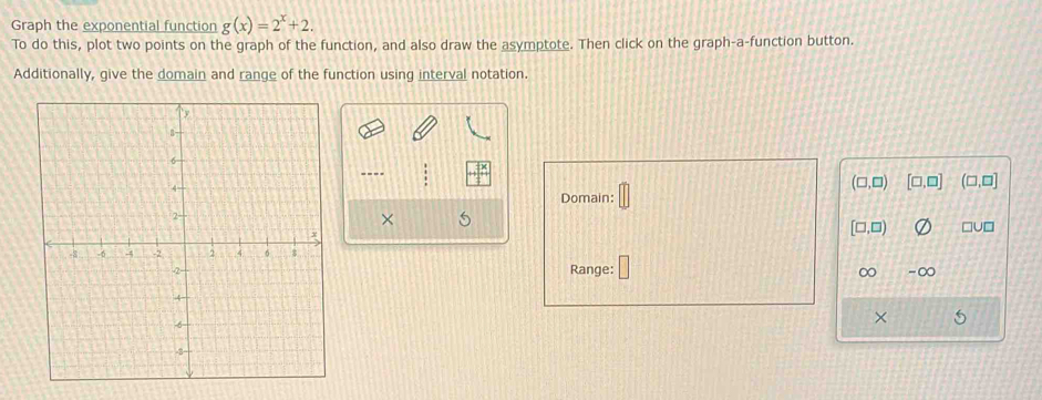 Graph the exponential function g(x)=2^x+2. 
To do this, plot two points on the graph of the function, and also draw the asymptote. Then click on the graph-a-function button.
Additionally, give the domain and range of the function using interval notation.
----
Domain: □
(□ ,□ ) [□ ,□ ] (□ ,□ ]
× 5
[□ ,□ )
□U□
Range: ∞ -∞
×