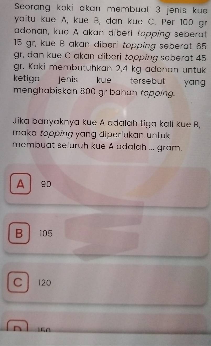 Seorang koki akan membuat 3 jenis kue
yaitu kue A, kue B, dan kue C. Per 100 gr
adonan, kue A akan diberi topping seberat
15 gr, kue B akan diberi topping seberat 65
gr, dan kue C akan diberi topping seberat 45
gr. Koki membutuhkan 2,4 kg adonan untuk
ketiga jenis kue tersebut yang 
menghabiskan 800 gr bahan topping.
Jika banyaknya kue A adalah tiga kali kue B,
maka topping yang diperlukan untuk 
membuat seluruh kue A adalah ... gram.
A 90
B 105
C 120
150