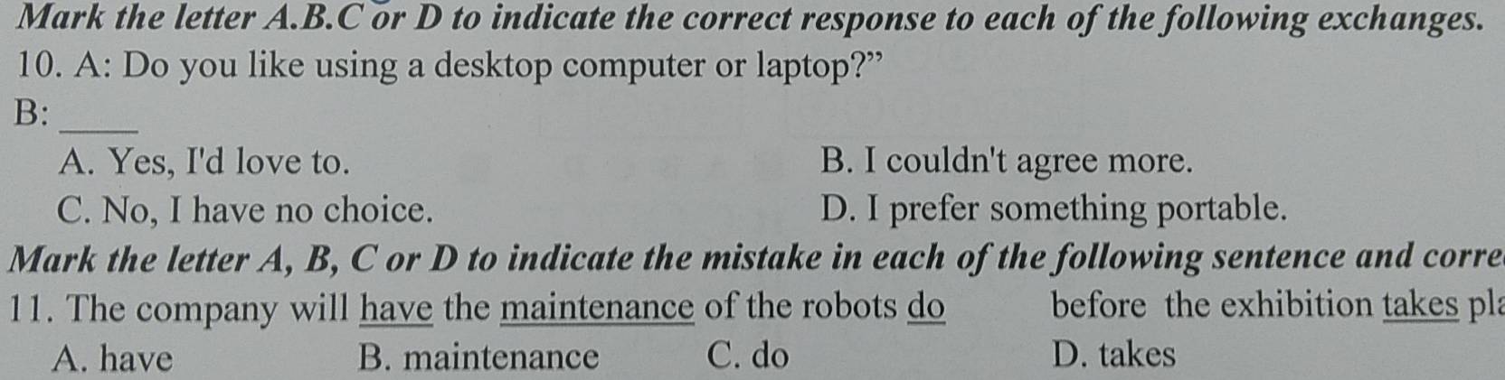 Mark the letter A.B. C or D to indicate the correct response to each of the following exchanges.
10. A: Do you like using a desktop computer or laptop?”
B:_
A. Yes, I'd love to. B. I couldn't agree more.
C. No, I have no choice. D. I prefer something portable.
Mark the letter A, B, C or D to indicate the mistake in each of the following sentence and corre
11. The company will have the maintenance of the robots do before the exhibition takes pla
A. have B. maintenance C. do D. takes