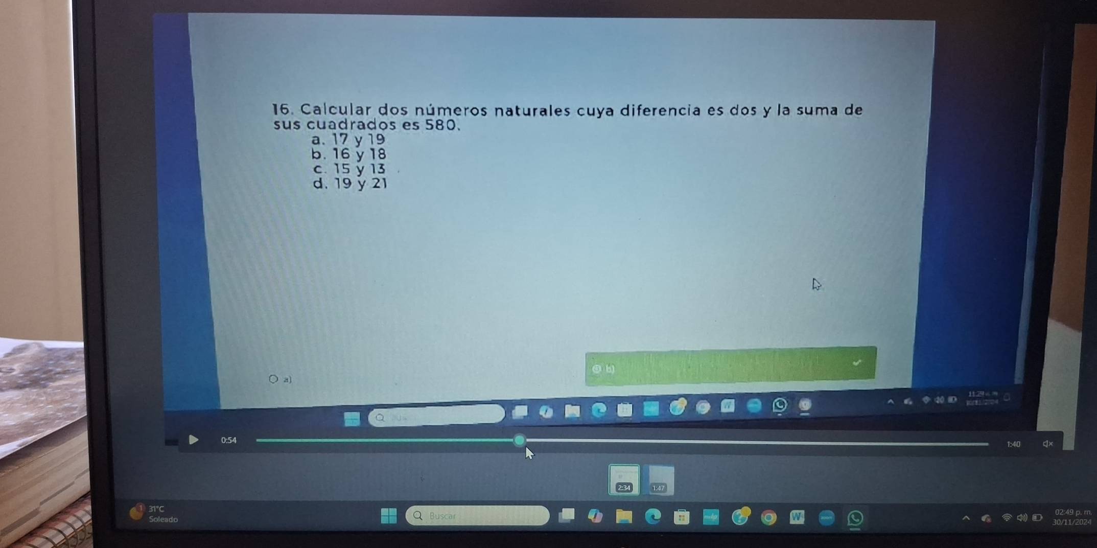 Calcular dos números naturales cuya diferencia es dos y la suma de
sus cuadrados es 580.
a. 17 y 19
b. 16 y 18
c. 15 y 13
d. 19 y 21
⑤ b)
a]
0: 54
Q Buscar