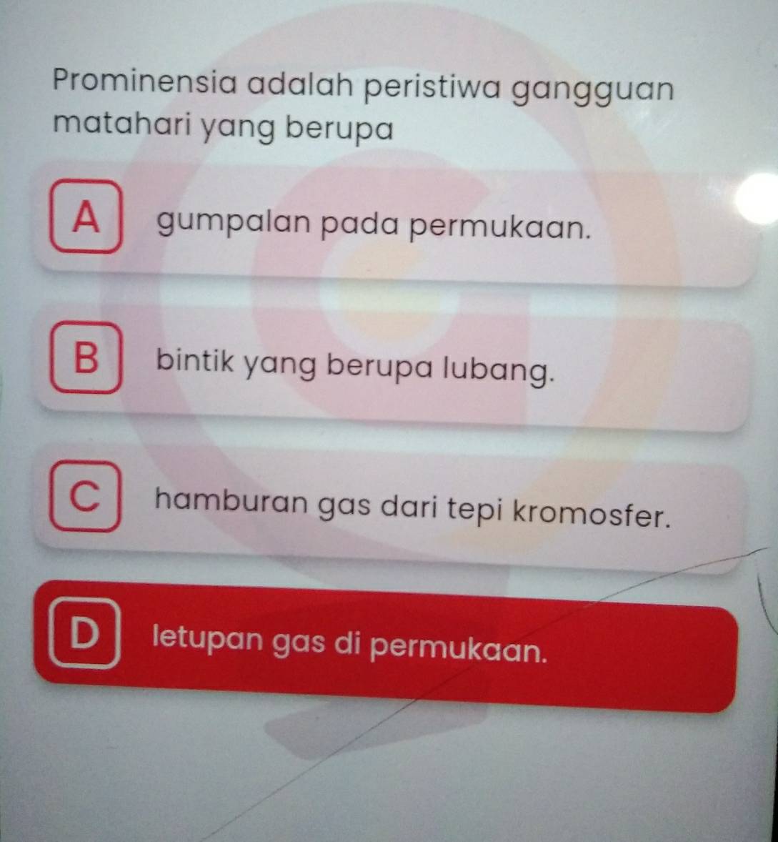 Prominensia adalah peristiwa gangguan
matahari yang berupa
A gumpalan pada permukaan.
B bintik yang berupa lubang.
C hamburan gas dari tepi kromosfer.
D letupan gas di permukaan.