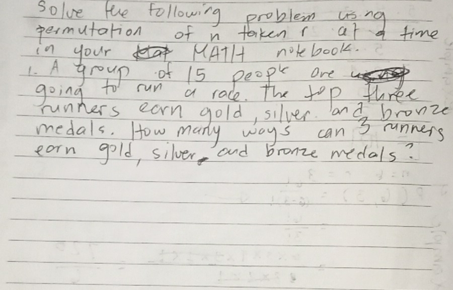 solve the following problem usng 
permutation of n taken r at a time 
in your MATH notebook. 
1. A group of 15 people Dve 
going to run a rade. the top three 
runners earn gold, silver. and bronze 
medals. How many ways can 3 runners 
eorn gold, silver, and bronze wedals?