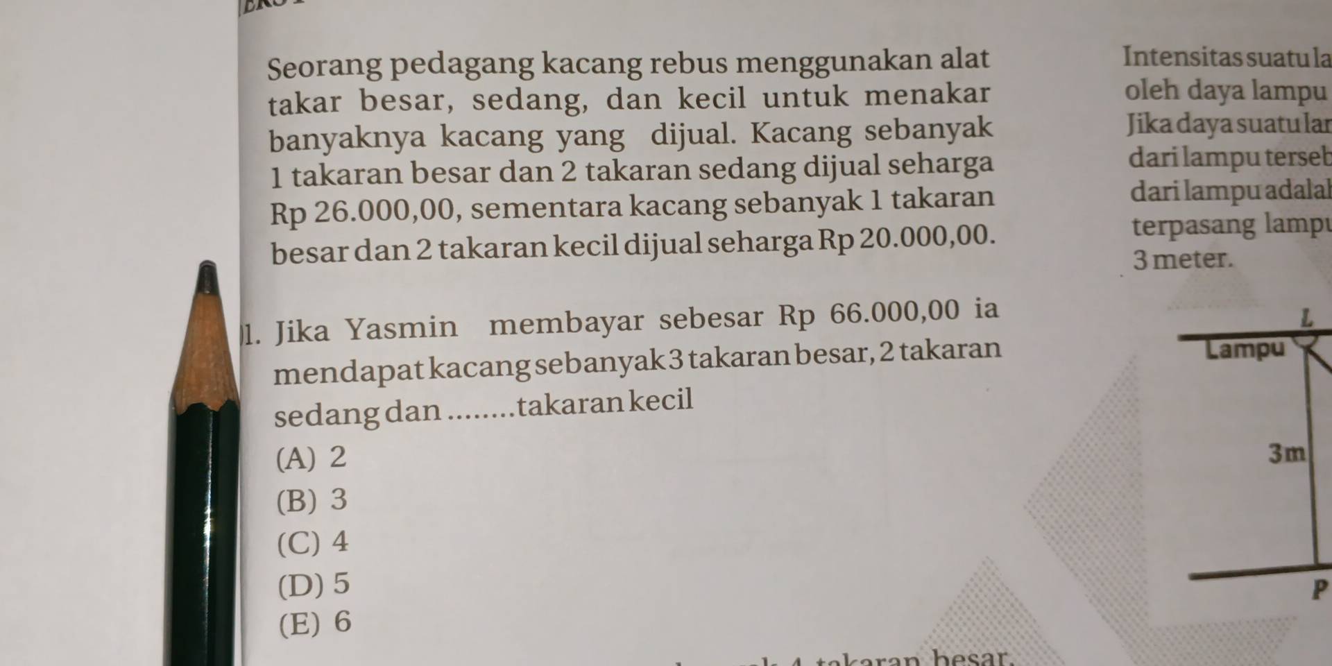 BN
Seorang pedagang kacang rebus menggunakan alat
Intensitas suatu la
takar besar, sedang, dan kecil untuk menakar
oleh daya lampu
banyaknya kacang yang dijual. Kacang sebanyak
Jika daya suatu lar
1 takaran besar dan 2 takaran sedang dijual seharga
dari lampu terseb
Rp 26.000,00, sementara kacang sebanyak 1 takaran
dari lampu adalal
besar dan 2 takaran kecil dijual seharga Rp 20.000,00.
terpasang lampé
3 meter.
1. Jika Yasmin membayar sebesar Rp 66.000,00 ia 
mendapat kacang sebanyak 3 takaran besar, 2 takaran
sedang dan ........takaran kecil
(A) 2
(B) 3
(C) 4
(D) 5
(E) 6
an besar.