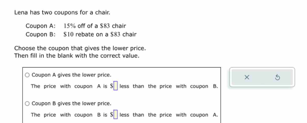 Lena has two coupons for a chair.
Coupon A: 15% off of a $83 chair
Coupon B: $10 rebate on a $83 chair
Choose the coupon that gives the lower price.
Then fill in the blank with the correct value.
Coupon A gives the lower price.
×
The price with coupon A is s□ less than the price with coupon B.
Coupon B gives the lower price.
The price with coupon B is s□ less than the price with coupon A.