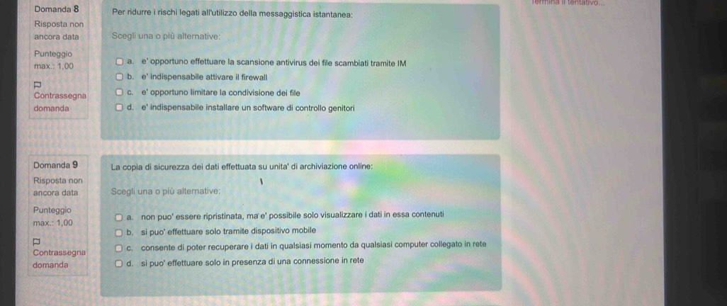 Domanda 8 Per ridurre i rischi legati all'utilizzo della messaggistica istantanea:
Risposta non
ancora data Scegli una o più alternative:
Punteggio
max.: 1,00 a. e' opportuno effettuare la scansione antivirus dei file scambiati tramite IM
b. e indispensabile attivare il firewall
Contrassegna C. e' opportuno limitare la condivisione dei file
domanda d. e° indispensabile installare un software di controllo genitori
Domanda 9 La copia di sicurezza dei dati effettuata su unita' di archiviazione online:
Risposta non
ancora data Scegli una o più alternative:
Punteggio
max.: 1,00 a. non puo' essere ripristinata, ma e' possibile solo visualizzare i dati in essa contenuti
b. si puo' effettuare solo tramite dispositivo mobile
Contrassegna c. consente di poter recuperare i dati in qualsiasi momento da qualsiasi computer collegato in rete
domanda d. si puo' effettuare solo in presenza di una connessione in rete