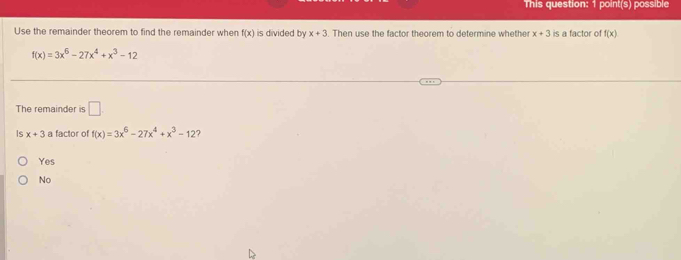 This question: 1 point(s) possible
Use the remainder theorem to find the remainder when f(x) is divided by x+3. Then use the factor theorem to determine whethe x+3 is a factor of f(x)
f(x)=3x^6-27x^4+x^3-12
The remainder is □ 
Is x+3 a factor of f(x)=3x^6-27x^4+x^3-12 7
Yes
No