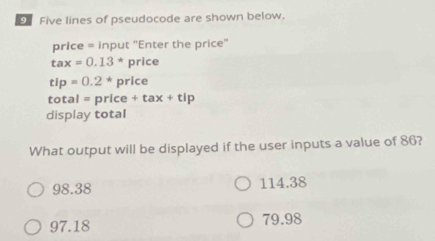 Five lines of pseudocode are shown below.
price = input "Enter the price"
tax=0.13^* price
tip=0.2*price
total =price+tax+tip
display total
What output will be displayed if the user inputs a value of 86?
98.38 114.38
97.18
79.98