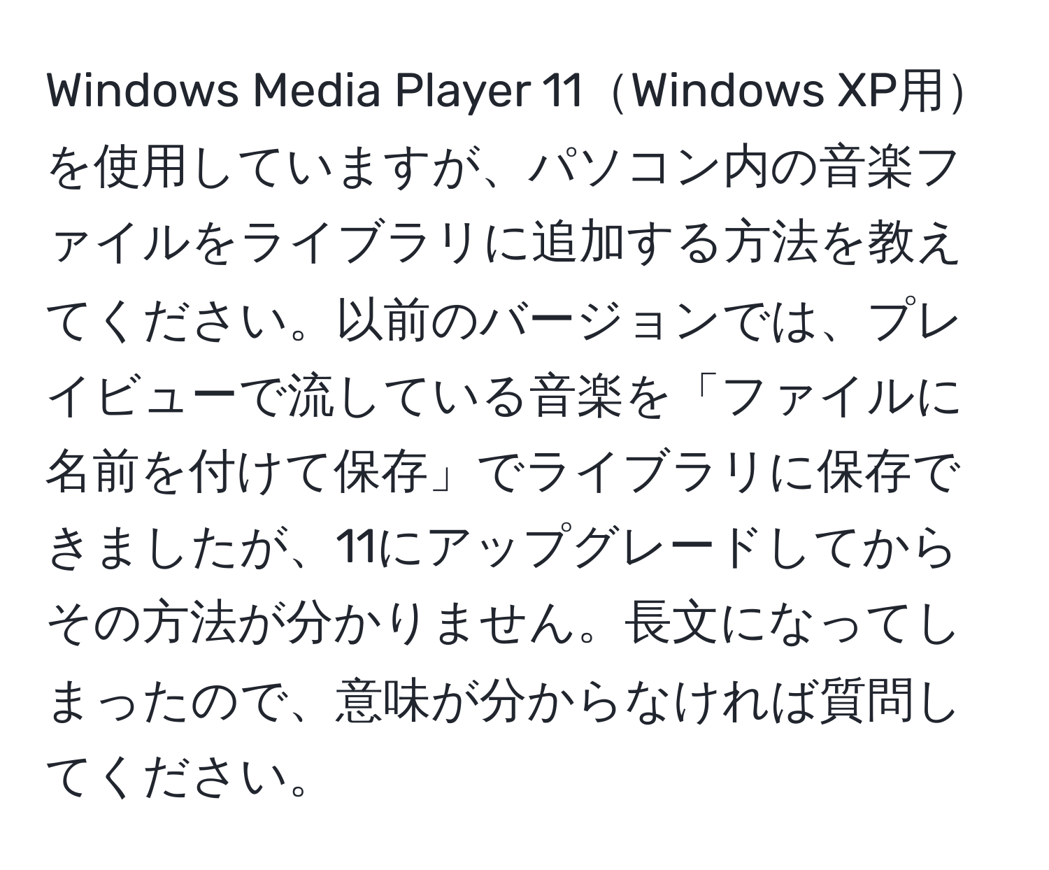 Windows Media Player 11Windows XP用を使用していますが、パソコン内の音楽ファイルをライブラリに追加する方法を教えてください。以前のバージョンでは、プレイビューで流している音楽を「ファイルに名前を付けて保存」でライブラリに保存できましたが、11にアップグレードしてからその方法が分かりません。長文になってしまったので、意味が分からなければ質問してください。