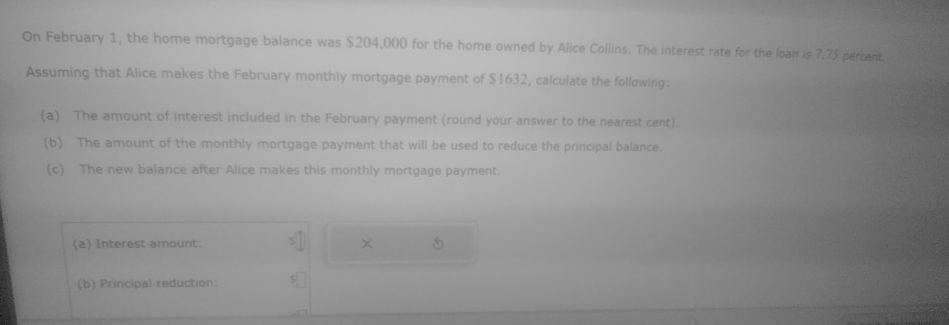 On February 1, the home mortgage balance was $204,000 for the home owned by Alice Collins. The interest rate for the loan is 7.75 percent. 
Assuming that Alice makes the February monthly mortgage payment of $1632, calculate the following: 
(a) The amount of interest included in the February payment (round your answer to the nearest cent). 
(b) The amount of the monthly mortgage payment that will be used to reduce the principal balance. 
(c) The new balance after Alice makes this monthly mortgage payment. 
(a) Interest amount: × 5
(b) Principal reduction: