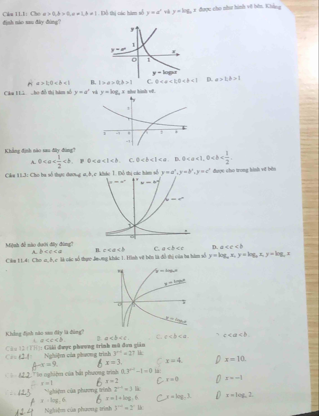 Cầu 11.1: Cho a>0,b>0,a!= 1,b!= 1. Đồ thị các hàm số y=a^x và y=log _bx được cho như hình vẽ bên. Khắng
định nào sau đây đứng?
a>1;0 B. 1>a>0;b>1 C. 0 D. a>1;b>1
Câu 11ân Cho đồ thị hàm số y=a^x và y=log _bx như hình vẽ.
Khẳng định nào sau đây đúng?
A. 0 . P 0 C. 0 D. 0
Câu 11.3: Cho ba số thực dương a, khác 1. Đồ thị các hàm số y=a^x,y=b^x,y=c^x được cho trong hình về bên
Mệnh đề nào dưới đây đủng?
A. b
B. c C. a D. a
Câu 11.4: Cho a, b, c là các số thực dương khác 1. Hình vẽ bên là đồ thị của ba hàm số y=log _ax,y=log _bx,y=log _cx
Khẳng định nào sau đây là đúng?
A. a B. a C. c c
Câu 12 (TP frac □ 1 : Giải được phương trình mũ đơn giản
Câu : Nghiệm của phương trình 3^(r-1)=27 là:
x=9.
x=3.
C x=4.
x=10.
Tào nghiệm của bất phương trình 0.3^(x-1)-1=0 là:
x=1
x=2
C x=0
x=-1
Nghiệm của phương trình 2^(x-1)=3 là:
x=log _26.
x=1+log _26. x=log _23.
x=log _62.
Nghiệm của phương trình 3^(r-1)=2^r là: