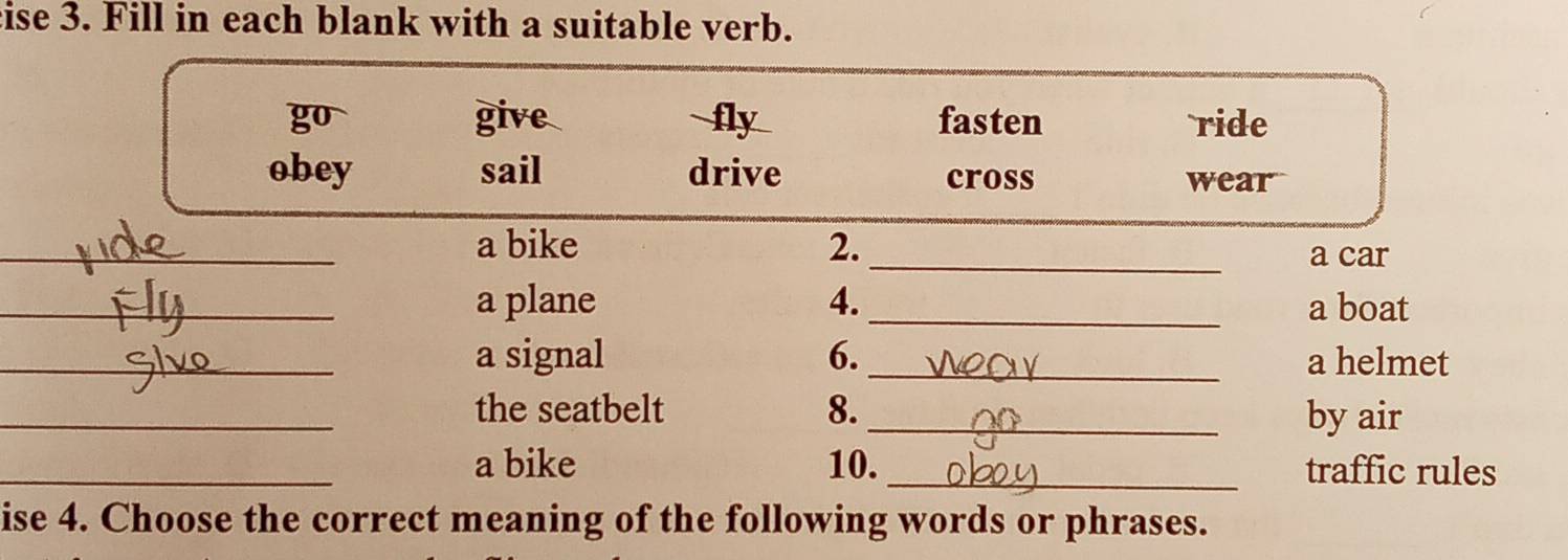 ise 3. Fill in each blank with a suitable verb.
go give fly fasten ride
obey sail drive cross wear
_
_a bike 2.
a car
_a plane 4. _a boat
_a signal 6._ a helmet
_the seatbelt 8._ by air
_a bike 10. _traffic rules
ise 4. Choose the correct meaning of the following words or phrases.