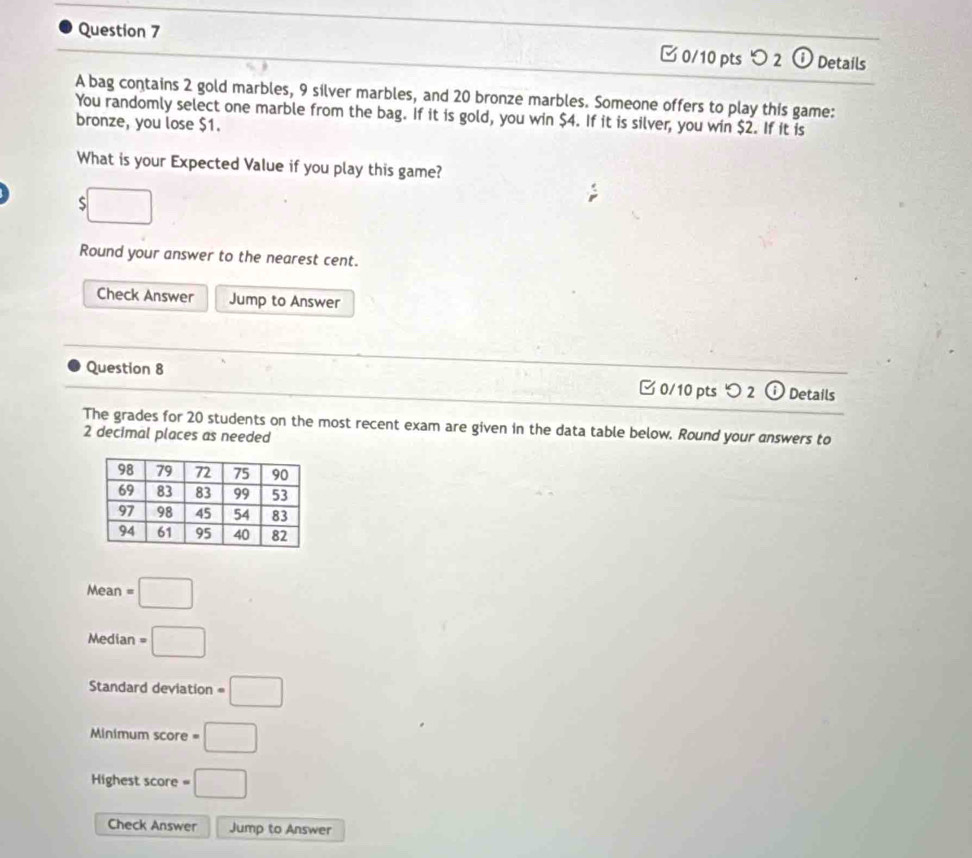 つ 2 o Details 
A bag contains 2 gold marbles, 9 silver marbles, and 20 bronze marbles. Someone offers to play this game: 
bronze, you lose $1. You randomly select one marble from the bag. If it is gold, you win $4. If it is silver, you win $2. If it is 
What is your Expected Value if you play this game? 
5 
Round your answer to the nearest cent. 
Check Answer Jump to Answer 
Question 8 
□ 0/10 pts 2 6 Details 
The grades for 20 students on the most recent exam are given in the data table below. Round your answers to
2 decimal places as needed 
Mear n=□
Median =□
Standard deviation =□
Minimum score =□
Highest score =□
Check Answer Jump to Answer
