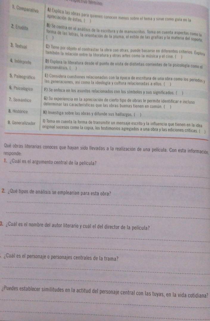 pectivo termino
1. Comparativo A) Explica las obras para quienes conocen menos sobre el tema y sirve como guia en la
apreciación de éstas. ( 
2. Erudito
B) Se centra en el análisis de la escritura y de manuscritos. Toma en cuenta aspectos coms la
forma de las letras, la orientación de la pluma, el estilo de las grafías y la matería del sopore
( )
3. Textual C) Tiene por objeto el contrastar la obra con otras, puede basarse en diferentes criterios. Explera
también la relación entre la literatura y otras artes como la música y el cine. ( 
4. Intérprete D) Explora la literatura desde el punto de vista de distintas corrientes de la psicología como el
psicoanalisis. ( )
5. Paleográfico E) Considera cuestiones relacionadas con la época de escritura de una obra como los periodos y
las generaciones, así como la ideología y cultura relacionadas a ellos. ( )
6. Psicológico F) Se enfoca en los asuntos relacionados con los símbolos y sus significados. ( )
6) Su experiencia en la apreciación de cierto tipo de obras le permite identificar e incluso
7. Semantico determinar las características que las obras buenas tienen en común. ( )
8. Histórico H) Investiga sobre las obras y difunde sus hallazgos. (
9. Generalizador I) Toma en cuenta la forma de transmitir un mensaje escrito y la influencia que tienen en la idea
original sucesos como la copia, los testimonios agregados a una obra y las ediciones críticas. ( ]
Qué obras literarias conoces que hayan sido llevadas a la realización de una película. Con esta información
responde:
1. ¿Cuál es el argumento central de la película?
_
_
2. ¿Qué tipos de análisis se emplearían para esta obra?
_
_
_
3. ¿Cuál es el nombre del autor literario y cuál el del director de la película?
_
¿Cual es el personaje o personajes centrales de la trama?
_
_
_
¿Puedes establecer similitudes en la actitud del personaje central con las tuyas, en la vida cotidiana?
_