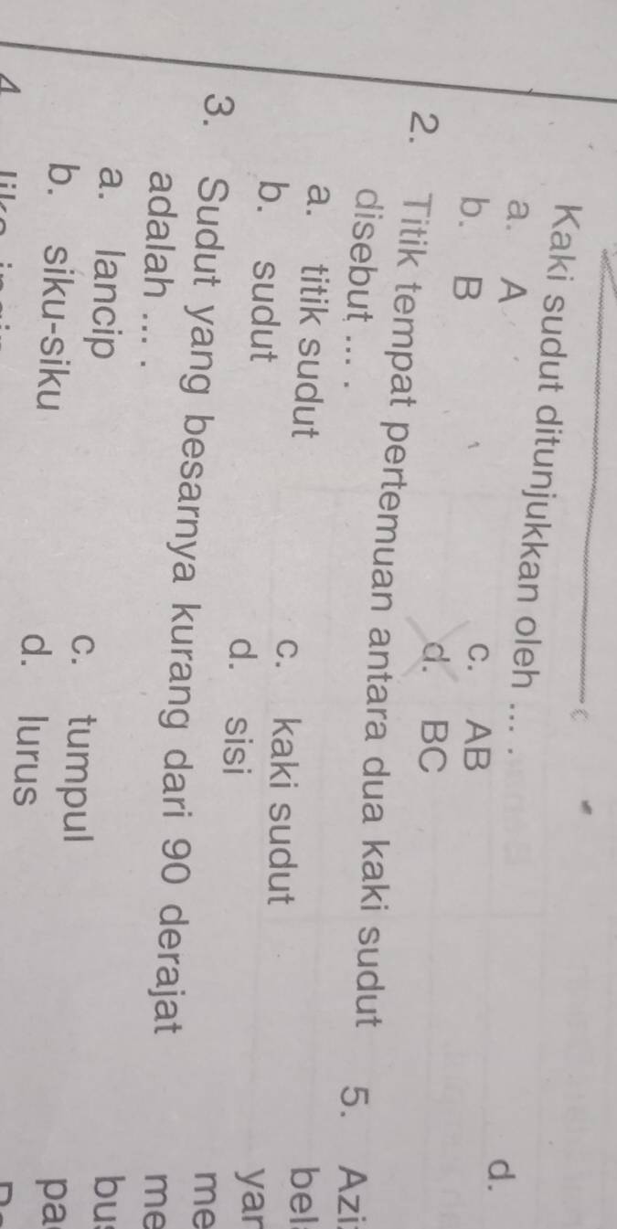 Kaki sudut ditunjukkan oleh ... .
a. A
d.
b. B
c. AB
d. BC
2. Titik tempat pertemuan antara dua kaki sudut 5. Azi
disebut ... .
a. titik sudut bel
c. kaki sudut
b. sudut
d. sisi
yar
me
3. Sudut yang besarnya kurang dari 90 derajat
adalah ... . me
a. lancip bu
c. tumpul
b. siku-siku d. lurus
pa
A