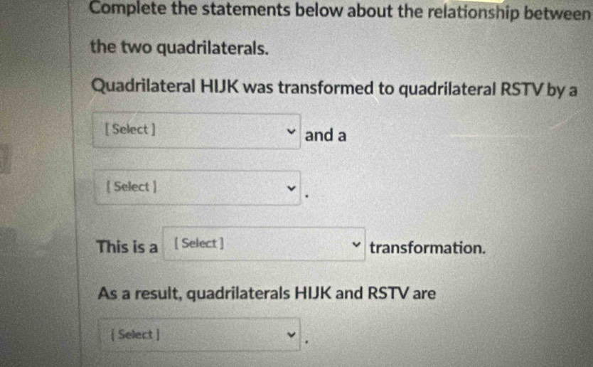 Complete the statements below about the relationship between 
the two quadrilaterals. 
Quadrilateral HIJK was transformed to quadrilateral RSTV by a 
[ Select ] v and a 
 Select ] v. 
This is a [ Select ] □ downarrow transformation. 
As a result, quadrilaterals HIJK and RSTV are 
[ Select ] f(x)= 3/4 x_n= □ /□   CF=