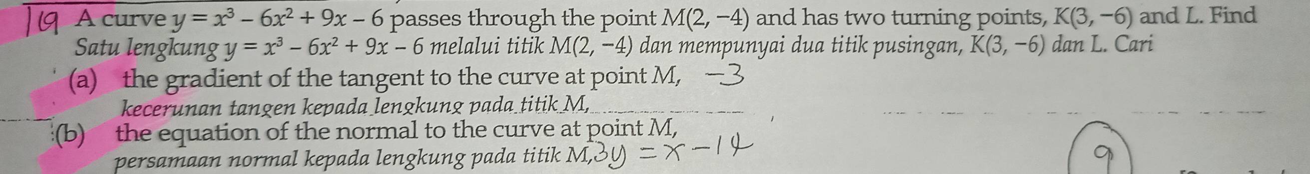 A curve y=x^3-6x^2+9x-6 passes through the point M(2,-4) and has two turning points, K(3,-6) and L. Find 
Satu lengkung y=x^3-6x^2+9x-6 melalui titik M(2,-4) dan mempunyai dua titik pusingan, K(3,-6) dan L. Cari 
(a) the gradient of the tangent to the curve at point M, 
kecerunan tangen kepada lengkung pada_titik M, 
(b) the equation of the normal to the curve at point M, 
persamaan normal kepada lengkung pada titik M, 3