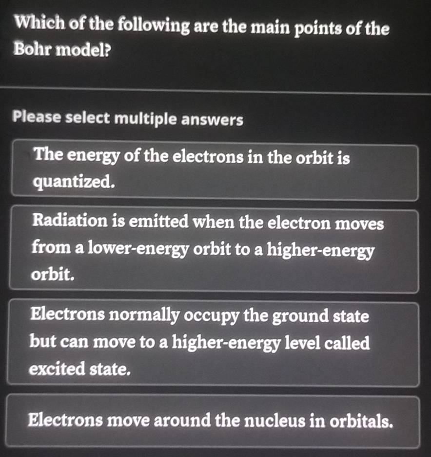 Which of the following are the main points of the
Bohr model?
Please select multiple answers
The energy of the electrons in the orbit is
quantized.
Radiation is emitted when the electron moves
from a lower-energy orbit to a higher-energy
orbit.
Electrons normally occupy the ground state
but can move to a higher-energy level called
excited state.
Electrons move around the nucleus in orbitals.