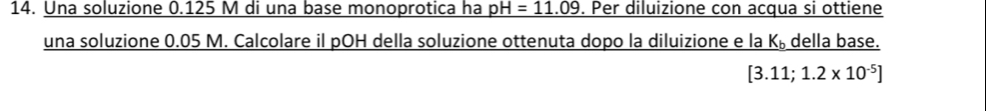 Una soluzione 0.125 M di una base monoprotica ha pH=11.09. Per diluizione con acqua si ottiene 
una soluzione 0.05 M. Calcolare il pOH della soluzione ottenuta dopo la diluizione e la K_b della base.
[3.11;1.2* 10^(-5)]