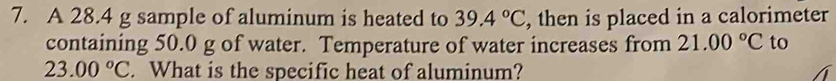 A 28.4 g sample of aluminum is heated to 39.4°C , then is placed in a calorimeter 
containing 50.0 g of water. Temperature of water increases from 21.00°C to
23.00°C. What is the specific heat of aluminum?