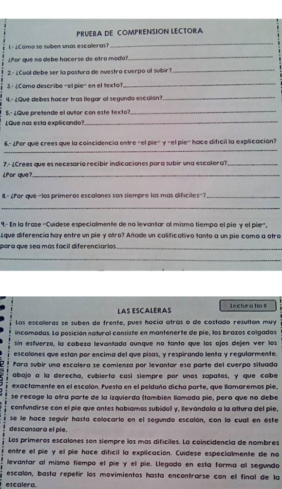 PRUEBA DE COMPRENSION LECTORA
1.- ¿Como se suben unas escaleras?
_
¿Por que no debe hacerse de otro modo?
_
2.- ¿Cual debe ser la postura de nuestro cuerpo al subir?_
3.- ¿Como describe ''el pie'' en el texto?
_
4.- ¿Que debes hacer tras llegar al segundo escalón?
_
5.- ¿Que pretende el autor con este texto?
_
¿Qué nos esta explicando?
_
_
6.- ¿Por què crees que la coincidencia entre ''el pie'' γ ''el pie'' hace dificil la explicación?
7.- ¿Crees que es necesario recibir indicaciones para subir una escalera?_
¿Por que?_
8.- ¿Por que ''los primeros escalones son siempre los más difíciles''?_
_
9.- En la frase ''Cuídese especialmente de no levantar al mismo tiempo el pie γ el pie'',
¿que diferencia hay entre un pie y otro? Añade un calificativo tanto a un pie como a otro
para que sea más fácil diferenciarlos_
_
Lectura No 1I
LAS ESCALERAS
Las escaleras se suben de frente, pues hacia atrás o de costado resultan muy
incomodas. La posición natural consiste en mantenerte de pie, los brazos colgados
sin esfuerzo, la cabeza levantada aunque no tanto que los ojos dejen ver los
escalones que están por encima del que pisas, y respirando lenta y regularmente.
Para subir una escalera se comienza por levantar esa parte del cuerpo situada
abajo a la derecha, cubierta casi siempre por unos zapatos, y que cabe
exactamente en el escalón. Puesta en el peldaño dicha parte, que llamaremos pie,
se recoge la otra parte de la izquierda (también llamada pie, pero que no debe
confundirse con el pie que antes habíamos subido) y, llevándola a la altura del pie,
se le hace seguir hasta colocarlo en el segundo escalón, con lo cual en éste
descansara el pie.
Los primeros escalones son siempre los más difíciles. La coincidencia de nombres
entre el pie y el pie hace difícil la explicación. Cuídese especialmente de no
levantar al mismo tiempo el pie y el pie. Llegado en esta forma al segundo
escalón, basta repetir los movimientos hasta encontrarse con el final de la
escalera.