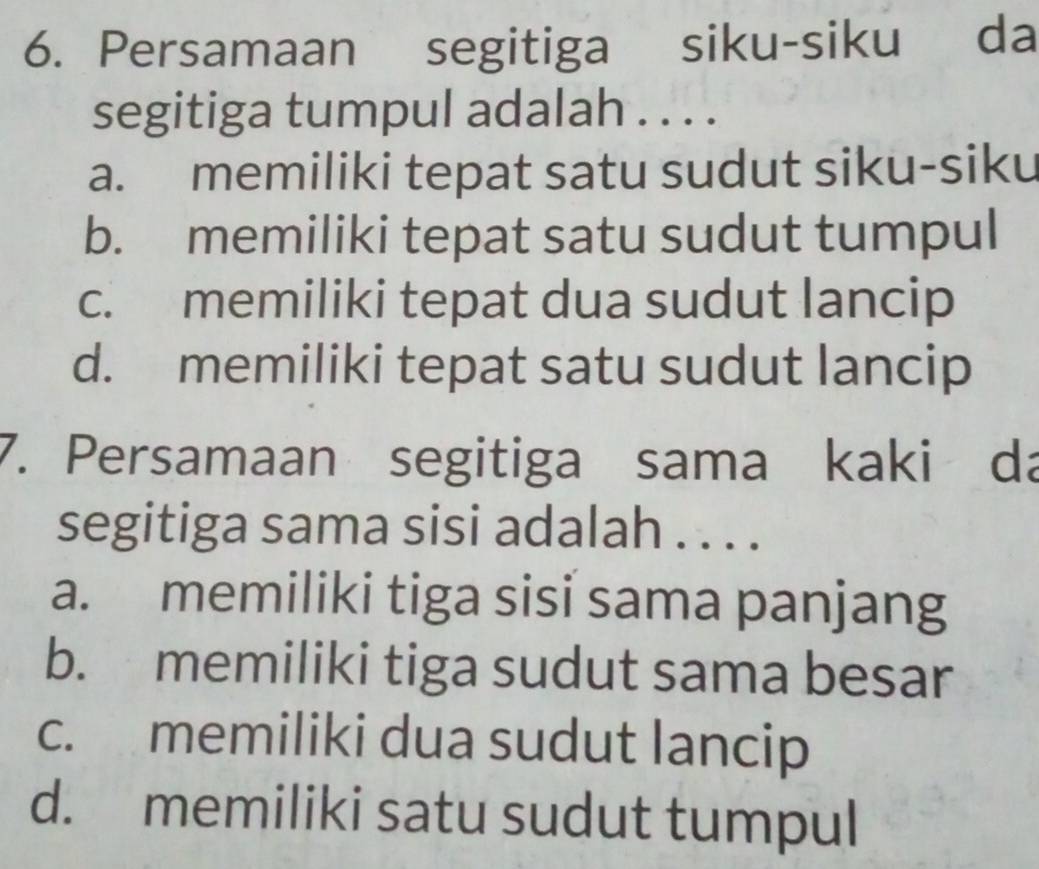 Persamaan segitiga siku-siku da
segitiga tumpul adalah . . . .
a. memiliki tepat satu sudut siku-siku
b. memiliki tepat satu sudut tumpul
c. memiliki tepat dua sudut lancip
d. memiliki tepat satu sudut lancip
7. Persamaan segitiga sama kaki da
segitiga sama sisi adalah . . . .
a. memiliki tiga sisi sama panjang
b. memiliki tiga sudut sama besar
c. memiliki dua sudut lancip
d. memiliki satu sudut tumpul