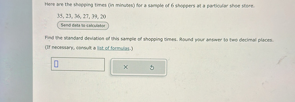 Here are the shopping times (in minutes) for a sample of 6 shoppers at a particular shoe store.
35, 23, 36, 27, 39, 20
Send data to calculator 
Find the standard deviation of this sample of shopping times. Round your answer to two decimal places. 
(If necessary, consult a list of formulas.) 
×