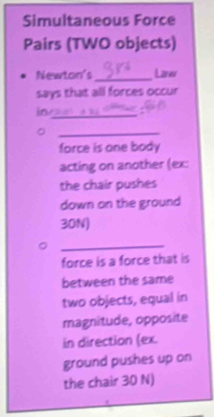 Simultaneous Force 
Pairs (TWO objects) 
Newton's _Laww 
says that all forces occur 
in_ 
_ 
force is one body 
acting on another (ex: 
the chair pushes 
down on the ground
30N) 
_ 
force is a force that is 
between the same 
two objects, equal in 
magnitude, opposite 
in direction (ex. 
ground pushes up on 
the chair 30 N)