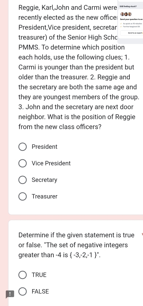 Reggie, Karl,John and Carmi were Still feeling stuck?
40
recently elected as the new office Send your question to an
√ As quick as 10 minutes
President,Vice president, secretar √ For the taughest 5N
treasurer) of the Senior High Schc
PMMS. To determine which position
each holds, use the following clues; 1.
Carmi is younger than the president but
older than the treasurer. 2. Reggie and
the secretary are both the same age and
they are youngest members of the group.
3. John and the secretary are next door
neighbor. What is the position of Reggie
from the new class officers?
President
Vice President
Secretary
Treasurer
Determine if the given statement is true
or false. "The set of negative integers
greater than -4 is  -3,-2,-1 ''.
TRUE
! FALSE