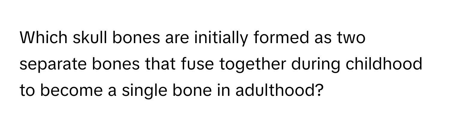 Which skull bones are initially formed as two separate bones that fuse together during childhood to become a single bone in adulthood?