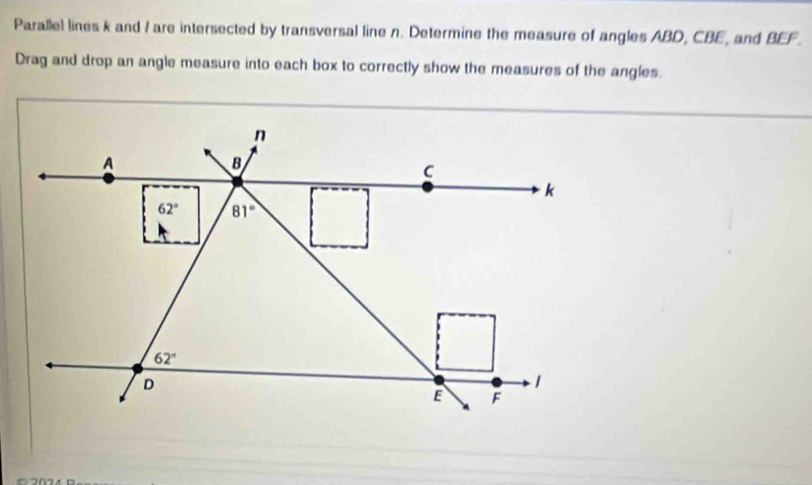 Parallel lines k and I are intersected by transversal line n. Determine the measure of angles ABD, CBE, and BEF.
Drag and drop an angle measure into each box to correctly show the measures of the angles.