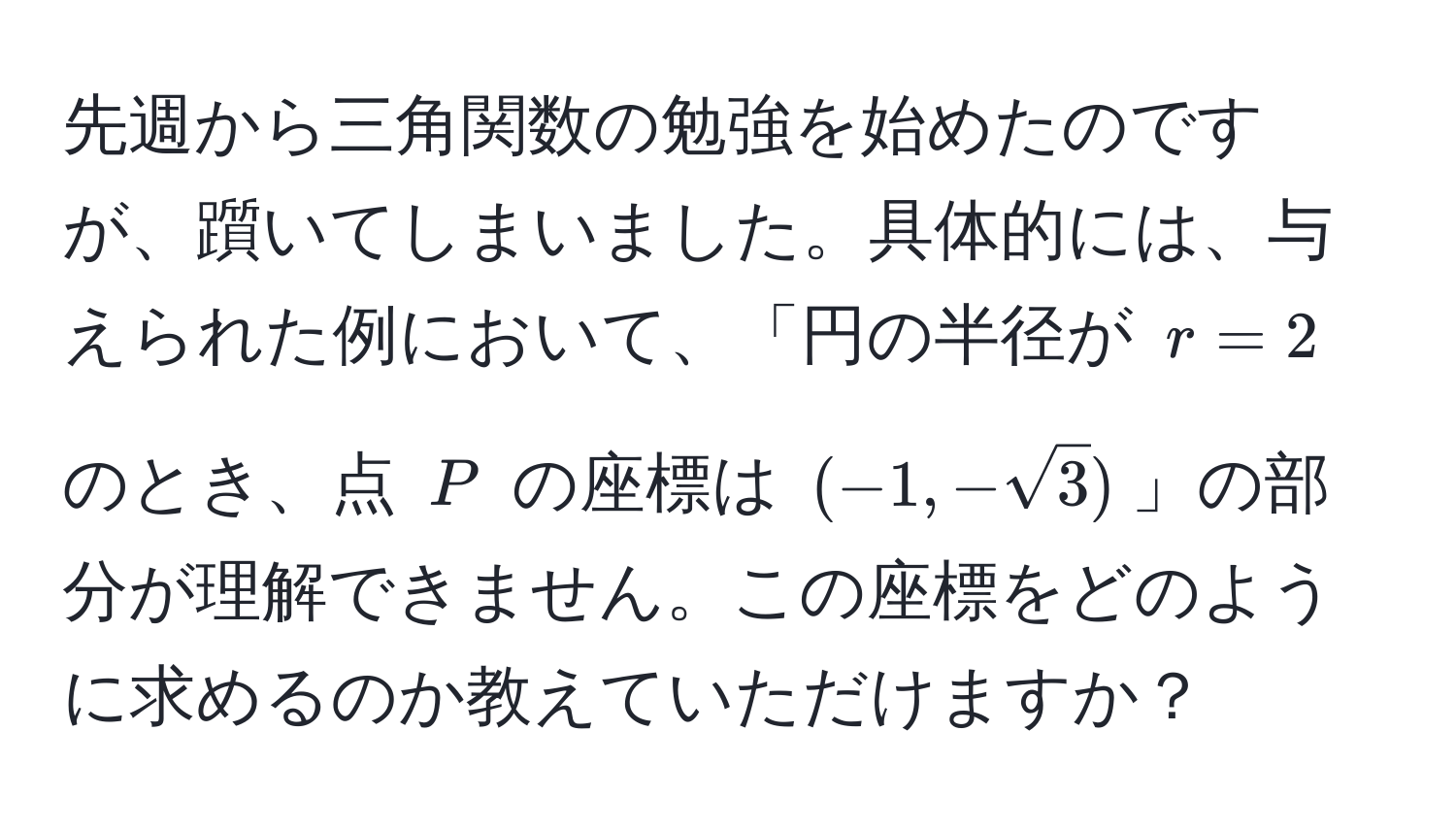 先週から三角関数の勉強を始めたのですが、躓いてしまいました。具体的には、与えられた例において、「円の半径が $r=2$ のとき、点 $P$ の座標は $(-1, -sqrt(3))$」の部分が理解できません。この座標をどのように求めるのか教えていただけますか？