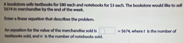 A bookstore sells textbooks for $80 each and notebooks for $3 each. The bookstore would like to sell
$674 in merchandise by the end of the week. 
Enter a linear equation that describes the problem. 
An equation for the value of the merchandise sold is □ =$674 , where t Is the number of 
textbooks sold, and π is the number of notebooks sold.