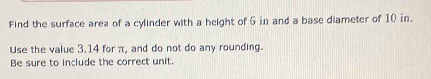 Find the surface area of a cylinder with a height of 6 in and a base diameter of 10 in. 
Use the value 3.14 for π, and do not do any rounding. 
Be sure to include the correct unit.