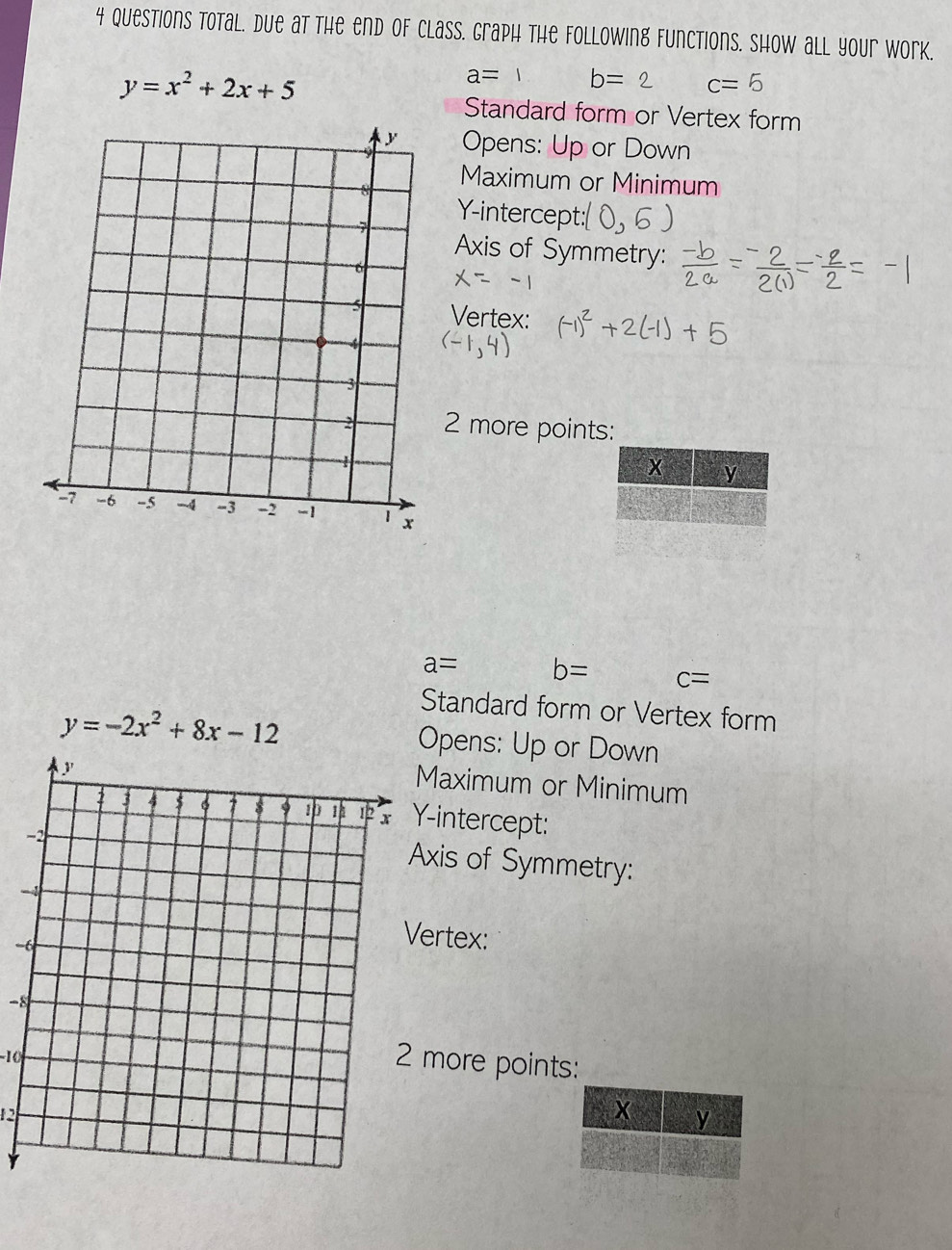 Questions total. due at the end of Class. Graph the following functions. Show all your work.
y=x^2+2x+5
a=1 b=2 c=5
Standard form or Vertex form 
Opens: Up or Down 
Maximum or Minimum 
Y-intercept: 
Axis of Symmetry: 
Vertex:
2 more points:
x y
a= b= c=
Standard form or Vertex form
y=-2x^2+8x-12 Opens: Up or Down 
Maximum or Minimum 
-intercept: 
xis of Symmetry: 
- 
ertex:
-8
-10
more points:
12
X y