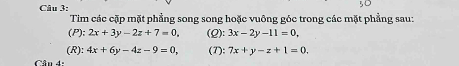 Tìm các cặp mặt phẳng song song hoặc vuông góc trong các mặt phẳng sau: 
(P): 2x+3y-2z+7=0, (Q): 3x-2y-11=0, 
(R): 4x+6y-4z-9=0, (T): 7x+y-z+1=0. 
Câu 4: