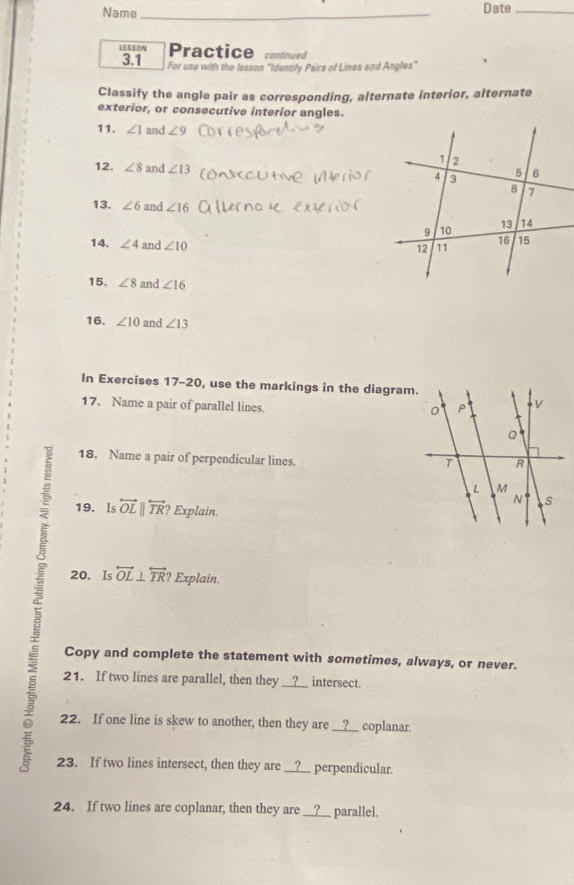 Name _Date_ 
LESSON Practice continued 
3.1 For use with the lesson "Identify Pairs of Lines and Angles" 
Classify the angle pair as corresponding, alternate interior, alternate 
exterior, or consecutive interior angles. 
11. ∠ 1 and ∠ 9
12. ∠ 8 and ∠ 13
13. ∠ 6 and ∠ 16
14. ∠ 4 and ∠ 10
15. ∠ 8 and ∠ 16
16. ∠ 10 and ∠ 13
In Exercises 17-20, use the markings in the diagram. 
17. Name a pair of parallel lines. 
18. Name a pair of perpendicular lines. 
7 19. Is overleftrightarrow OLparallel overleftrightarrow TR? Explain 
20. Is overleftrightarrow OL⊥ overleftrightarrow TR? Explain. 
Copy and complete the statement with sometimes, always, or never. 
21. If two lines are parallel, then they ____ intersect. 
5 22. If one line is skew to another, then they are __?__ coplanar. 
23. If two lines intersect, then they are __?__ perpendicular. 
24. If two lines are coplanar, then they are __?__ parallel.