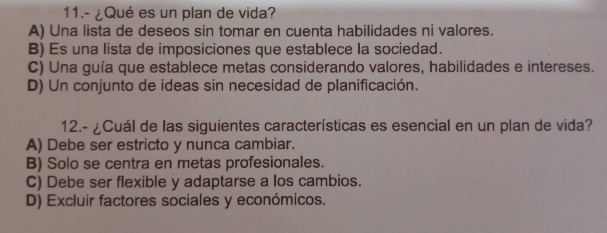 11.- ¿Qué es un plan de vida?
A) Una lista de deseos sin tomar en cuenta habilidades ni valores.
B) Es una lista de imposiciones que establece la sociedad.
C) Una guía que establece metas considerando valores, habilidades e intereses.
D) Un conjunto de ideas sin necesidad de planificación.
12.- ¿Cuál de las siguientes características es esencial en un plan de vida?
A) Debe ser estricto y nunca cambiar.
B) Solo se centra en metas profesionales.
C) Debe ser flexible y adaptarse a los cambios.
D) Excluir factores sociales y económicos.