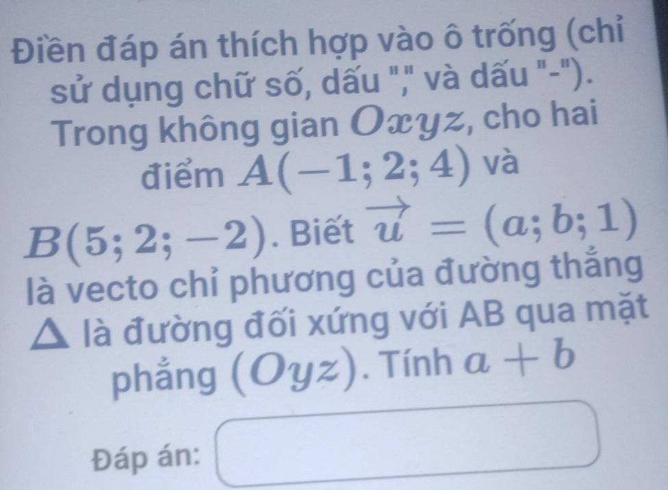 Điền đáp án thích hợp vào ô trống (chỉ 
sử dụng chữ số, dấu "," và dấu "-"). 
Trong không gian Oxyz, cho hai 
điểm A(-1;2;4) và
B(5;2;-2). Biết vector u=(a;b;1)
là vecto chỉ phương của đường thắng
△ la đường đối xứng với AB qua mặt 
phẳng (Oyz). Tính a+b
Đáp án: □^