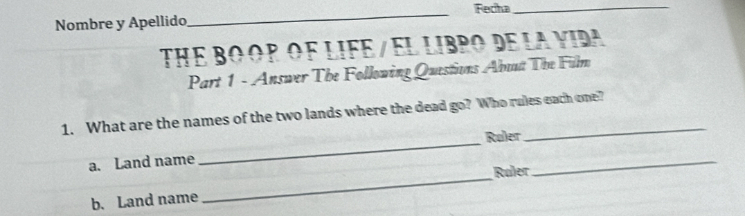 Nombre y Apellido _Recha_ 
THE BO OP OF LIFE / EL LIBPO DE LA YIdA 
Part 1 - Answer The Following Questions Abuut The Film 
_ 
1. What are the names of the two lands where the dead go? Who rules each one? 
Ruler 
_ 
a. Land name 
Røler 
_ 
b. Land name