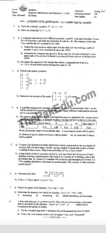 Lennal Bachetor Somester: 2pring 2017
Time Alluwed: 03 Hou Prpet: Dainess Methamatics and Matiativa?  (1429) Mazinnea Martc Pars Marks: 40 100
me  ATTEMPT FIVE QUESTIONS, ALL CARRY ÉQUAL MARES,
1. ) Solve the quadestic oquation x^2-6t+5=0
b)Solve the inequality y-1≤ -4
2. a) A company mansdecsars two diffent prodects. A and B. 4ch eait of prodact A costs
Ra. 60 to protuce, and sash asit of prodact B costs Rs. 40. The company insies that
fotel ocsts for the swn produses be Ra. 5000.
) Define the cost equation which states that the total cont of producing s units of
product A and y wsts ofl prodect B equaie Ra. 5030.
l Amming the compeay has sersed to fill sn order 6c 56 units of podsct A, how
5000? many unit of the product B shoed he poduced if total cnsts are to be kept at Rs.
b) Dntermine the equation of the stright Eme which is parperationio to the lis
3x-2y=-28 and which romes drough the poin (5,-9)
3. a Perfors the a
beginbmatrix 2&-1 3&2 0&-4 2&4 7&-2endbmatrix beginbmatrix 2&-1&9&5 8&2&-2&0endbmatrix
b  Datemine the inverse of the mat e beginbmatrix 10&-2&6 1&-5&3 -5&1&-3endbmatrix f i exi 
con
4. 4) A portioic manage ens mertis consiuers 12 mat a for investment, Only 5 surks
car be cursidere  will be refected the inclusion in aporthg. Hame mhany differest combonations of stocks
b) The eamber of tve merus puiled each bour thastuses in a pertiouler chy. Auslysts have
s igetabi
Is any given bour, what is the probability that () more than 8 alarms will be pulled
will be pulled? li) berween 8 and 10 alarme (incfusrve) will be pulied ii) ac more than 9 alerss
5. a) Coustruct the discrete probability disribation which correponds to the exparunnl of
tossing a fair cols thre times. Let the mndom variable X aquais the nber of heads
oscuring in thrus tuses. What is the probability of two ur more heads?
. b) A finm which comducts consumer auveys by mull has found that 30 persent of those
families reculving a qucatiounaire will sctur it. In a survay of 10 funilies, what is the
unhability that (1) ecactly the funilies will refurs the quoationnaire (11) between 3 t
quentéoonaire' 5 five Gentier (irchathe) will retum the questionnain (0 eeactly 10 will retam the
t. a)   Detormine the limit limlimits _xto 3( (2x^2+7x-15)/x-3 )
Iff(x)=e^xh(x) , fīnx if'(1) lf''(1)
7. ( Skotch the graphs of the fumctios f(x)=ln (x^2+25)
b) Deteraino the interval over whick the fanction f(x)=5x^2-20x-105)
5)  lamesing ( decraring6) rwither inomening nor decowing
6. A firm salls each wais of a punint for $50. The soad oner of produsing a (hosseed) where C(x) ls
m osstured in thousads of dollan . unirs is decurbed by the function C(x)=10+25x^2+x^3
()  Use the marginal sppmack in detero ine the prodit maximizing leel of cutput
i) What is the Wal reveens at this lovel of output? I udal cust? Ioul prodit?
Good Lack