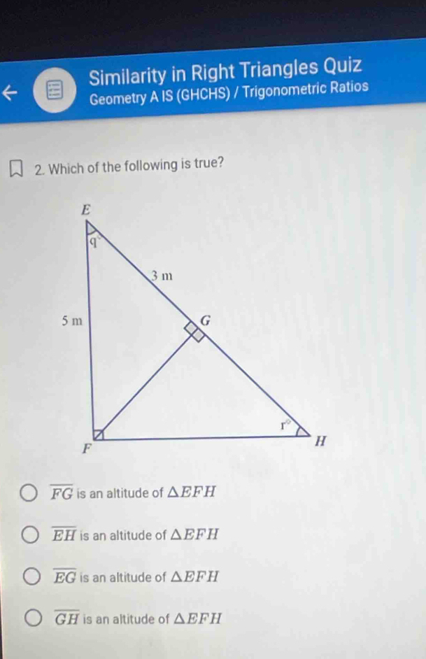 Similarity in Right Triangles Quiz
Geometry A IS (GHCHS) / Trigonometric Ratios
2. Which of the following is true?
overline FG is an altitude of △ EFH
overline EH is an altitude of △ EFH
overline EG is an altitude of △ EFH
overline GH is an altitude of △ EFH